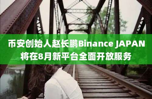 币安创始人赵长鹏Binance JAPAN将在8月新平台全面开放服务