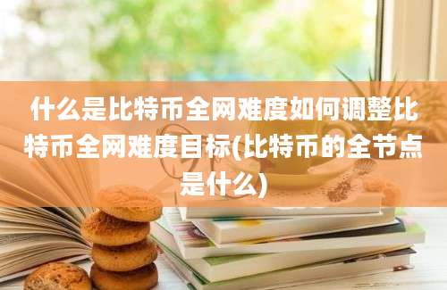 什么是比特币全网难度如何调整比特币全网难度目标(比特币的全节点是什么)