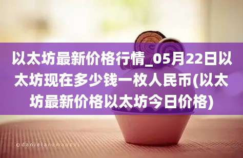 以太坊最新价格行情_05月22日以太坊现在多少钱一枚人民币(以太坊最新价格以太坊今日价格)