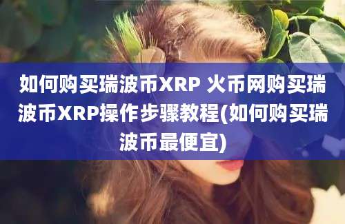 如何购买瑞波币XRP 火币网购买瑞波币XRP操作步骤教程(如何购买瑞波币最便宜)