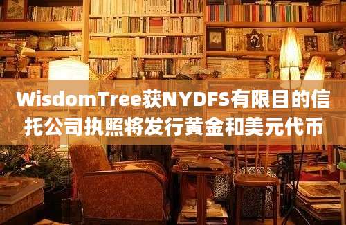 WisdomTree获NYDFS有限目的信托公司执照将发行黄金和美元代币