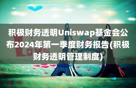 积极财务透明Uniswap基金会公布2024年第一季度财务报告(积极财务透明管理制度)