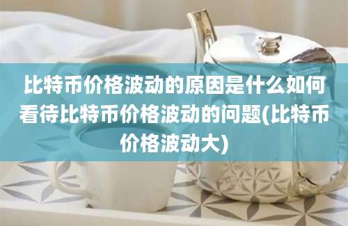 比特币价格波动的原因是什么如何看待比特币价格波动的问题(比特币价格波动大)