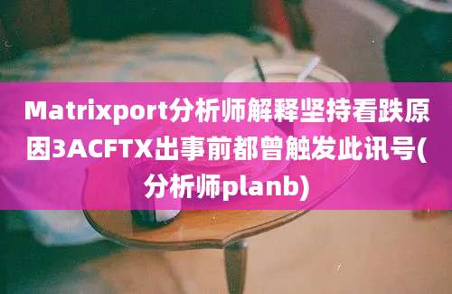 Matrixport分析师解释坚持看跌原因3ACFTX出事前都曾触发此讯号(分析师planb)