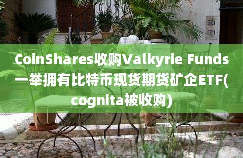 CoinShares收购Valkyrie Funds一举拥有比特币现货期货矿企ETF(cognita被收购)