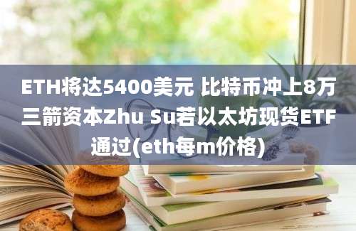 ETH将达5400美元 比特币冲上8万三箭资本Zhu Su若以太坊现货ETF通过(eth每m价格)