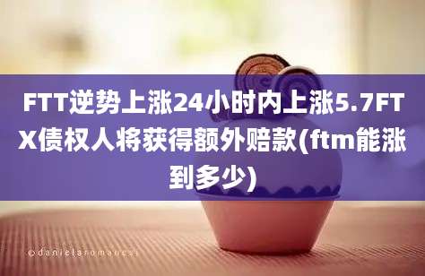 FTT逆势上涨24小时内上涨5.7FTX债权人将获得额外赔款(ftm能涨到多少)