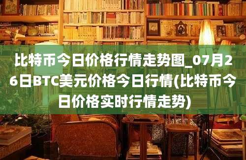 比特币今日价格行情走势图_07月26日BTC美元价格今日行情(比特币今日价格实时行情走势)