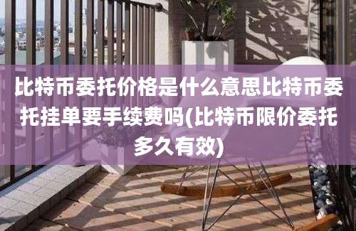 比特币委托价格是什么意思比特币委托挂单要手续费吗(比特币限价委托多久有效)