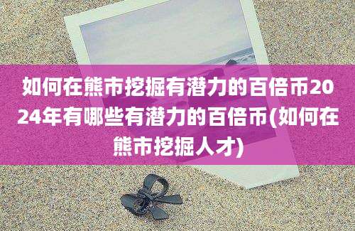 如何在熊市挖掘有潜力的百倍币2024年有哪些有潜力的百倍币(如何在熊市挖掘人才)