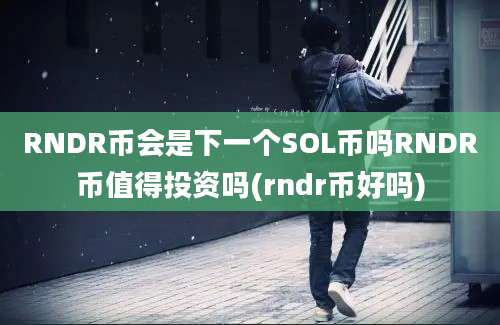 RNDR币会是下一个SOL币吗RNDR币值得投资吗(rndr币好吗)