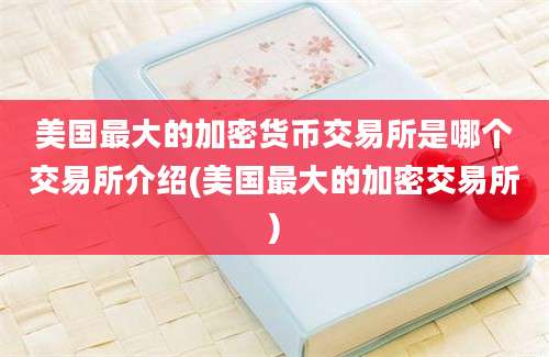 美国最大的加密货币交易所是哪个交易所介绍(美国最大的加密交易所)