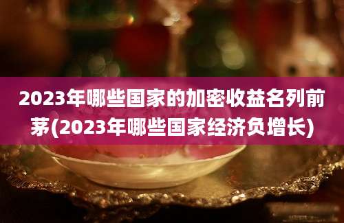 2023年哪些国家的加密收益名列前茅(2023年哪些国家经济负增长)