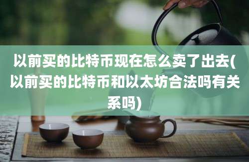 以前买的比特币现在怎么卖了出去(以前买的比特币和以太坊合法吗有关系吗)