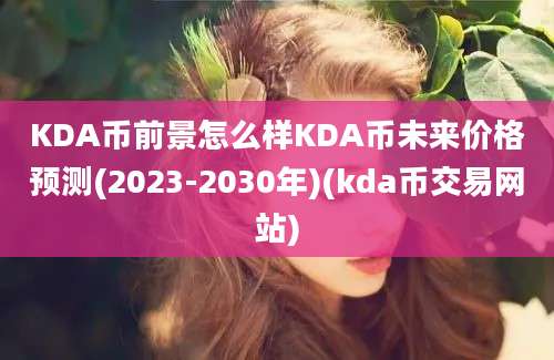 KDA币前景怎么样KDA币未来价格预测(2023-2030年)(kda币交易网站)