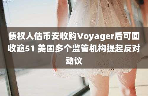 债权人估币安收购Voyager后可回收逾51 美国多个监管机构提起反对动议