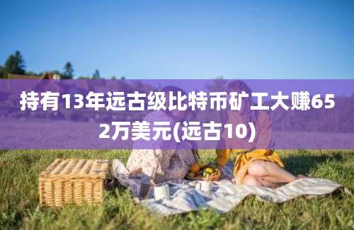 持有13年远古级比特币矿工大赚652万美元(远古10)