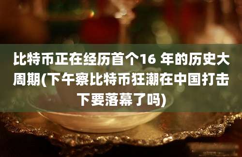 比特币正在经历首个16 年的历史大周期(下午察比特币狂潮在中国打击下要落幕了吗)