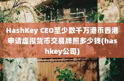 HashKey CEO至少数千万港币香港申请虚拟货币交易牌照多少钱(hashkey公司)