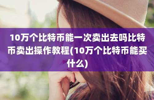 10万个比特币能一次卖出去吗比特币卖出操作教程(10万个比特币能买什么)