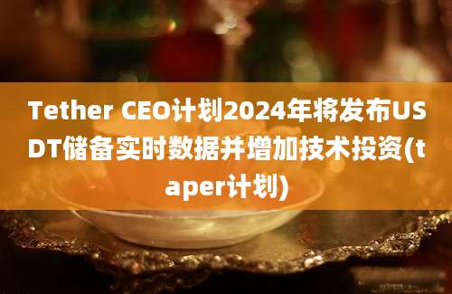 Tether CEO计划2024年将发布USDT储备实时数据并增加技术投资(taper计划)