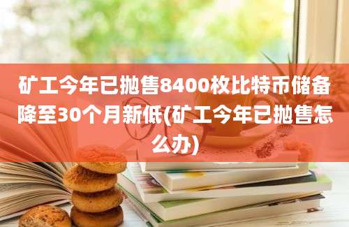 矿工今年已抛售8400枚比特币储备降至30个月新低(矿工今年已抛售怎么办)