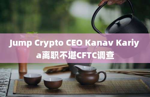 Jump Crypto CEO Kanav Kariya离职不堪CFTC调查