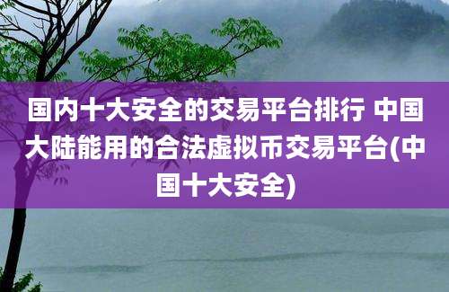 国内十大安全的交易平台排行 中国大陆能用的合法虚拟币交易平台(中国十大安全)