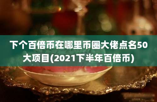 下个百倍币在哪里币圈大佬点名50大项目(2021下半年百倍币)