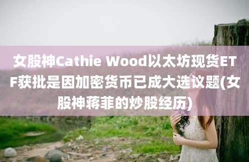 女股神Cathie Wood以太坊现货ETF获批是因加密货币已成大选议题(女股神蒋菲的炒股经历)