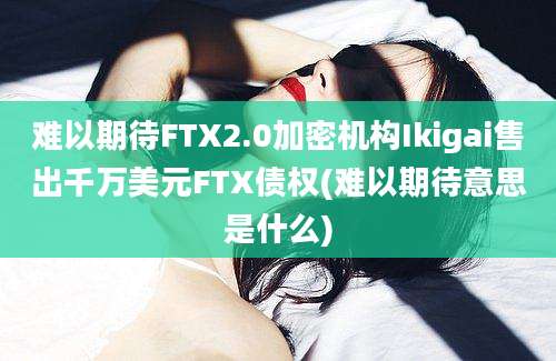 难以期待FTX2.0加密机构Ikigai售出千万美元FTX债权(难以期待意思是什么)