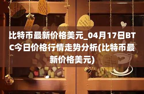 比特币最新价格美元_04月17日BTC今日价格行情走势分析(比特币最新价格美元)