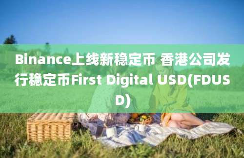 Binance上线新稳定币 香港公司发行稳定币First Digital USD(FDUSD)