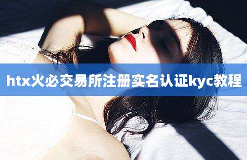 htx火必交易所注册实名认证kyc教程