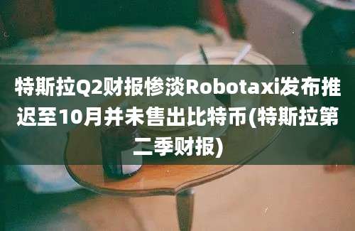 特斯拉Q2财报惨淡Robotaxi发布推迟至10月并未售出比特币(特斯拉第二季财报)