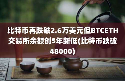 比特币再跌破2.6万美元但BTCETH交易所余额创5年新低(比特币跌破48000)