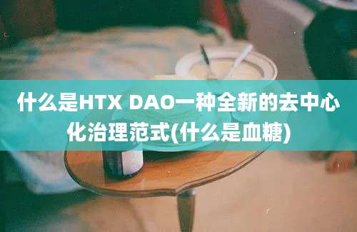 什么是HTX DAO一种全新的去中心化治理范式(什么是血糖)