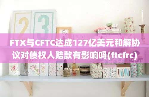 FTX与CFTC达成127亿美元和解协议对债权人赔款有影响吗(ftcfrc)