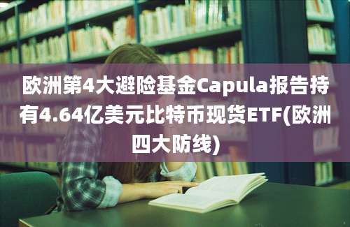 欧洲第4大避险基金Capula报告持有4.64亿美元比特币现货ETF(欧洲四大防线)