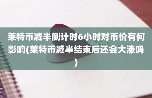 莱特币减半倒计时6小时对币价有何影响(莱特币减半结束后还会大涨吗)