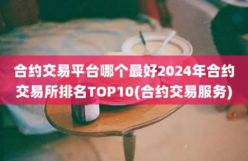 合约交易平台哪个最好2024年合约交易所排名TOP10(合约交易服务)