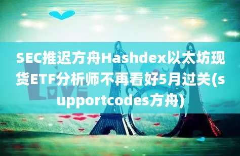 SEC推迟方舟Hashdex以太坊现货ETF分析师不再看好5月过关(supportcodes方舟)