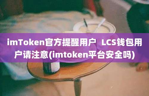 imToken官方提醒用户  LCS钱包用户请注意(imtoken平台安全吗)