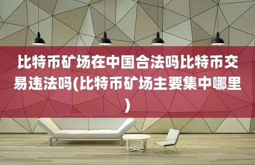 比特币矿场在中国合法吗比特币交易违法吗(比特币矿场主要集中哪里)