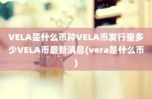 VELA是什么币种VELA币发行量多少VELA币最新消息(vera是什么币)