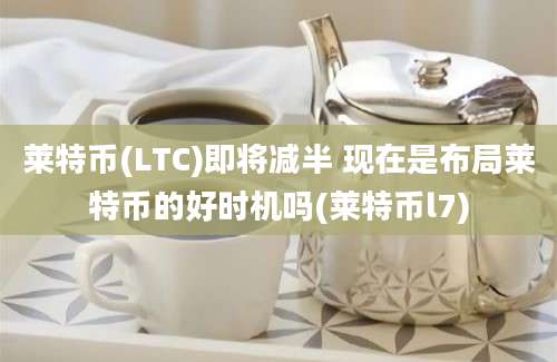 莱特币(LTC)即将减半 现在是布局莱特币的好时机吗(莱特币l7)