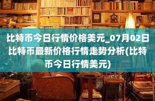 比特币今日行情价格美元_07月02日比特币最新价格行情走势分析(比特币今日行情美元)