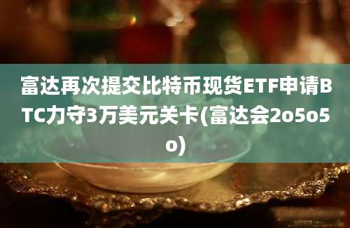 富达再次提交比特币现货ETF申请BTC力守3万美元关卡(富达会2o5o5o)