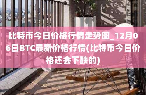 比特币今日价格行情走势图_12月06日BTC最新价格行情(比特币今日价格还会下跌的)