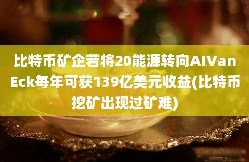 比特币矿企若将20能源转向AIVanEck每年可获139亿美元收益(比特币挖矿出现过矿难)